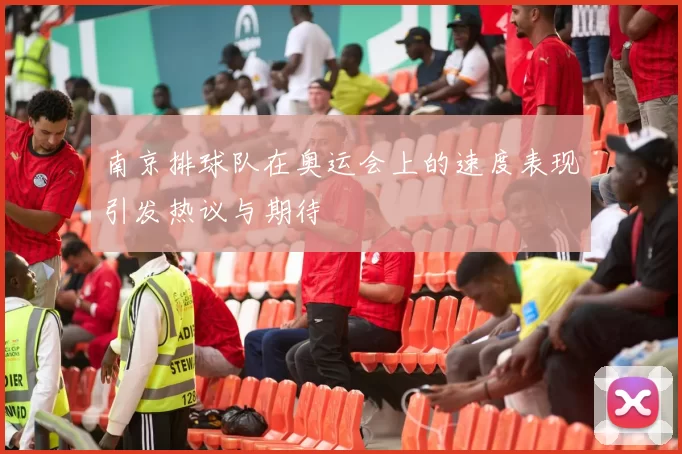 南京排球队在奥运会上的速度表现引发热议与期待