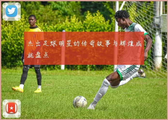 杰出足球明星的传奇故事与辉煌成就盘点