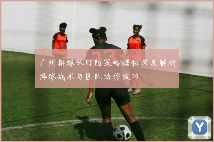 广州排球队盯防策略揭秘深度解析排球战术与团队协作技巧