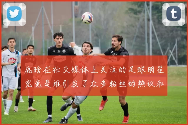 鹿晗在社交媒体上关注的足球明星究竟是谁引发了众多粉丝的热议和讨论
