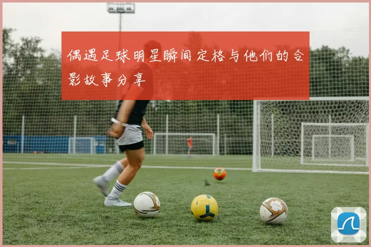 偶遇足球明星瞬间定格与他们的合影故事分享