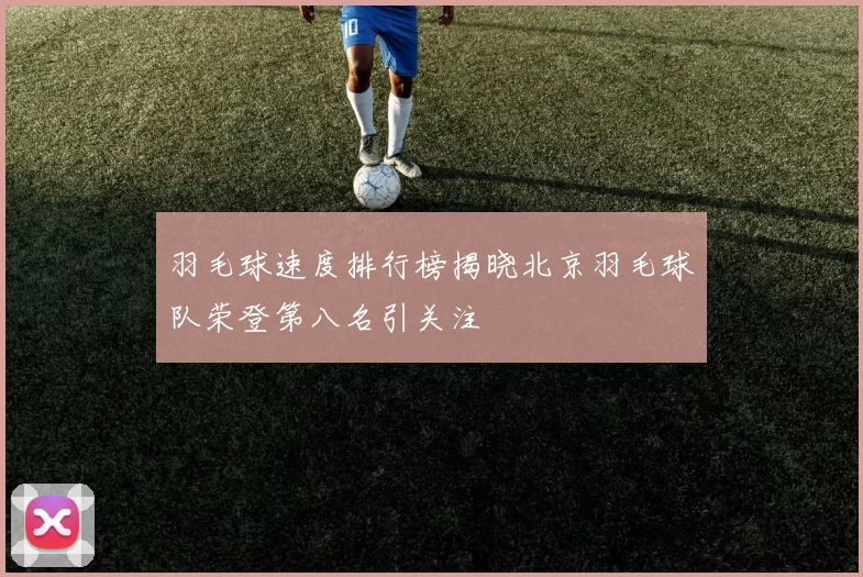 羽毛球速度排行榜揭晓北京羽毛球队荣登第八名引关注