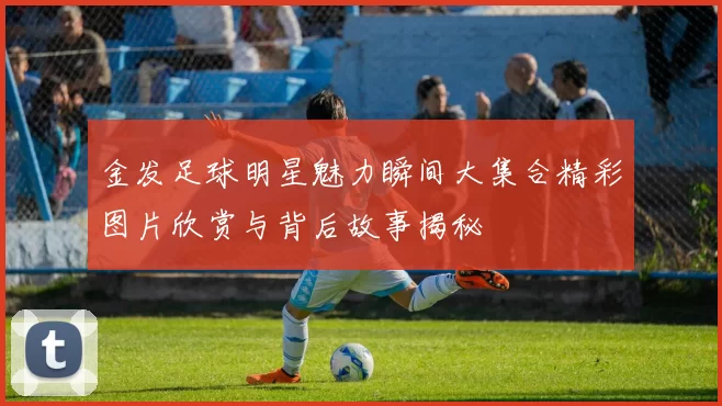金发足球明星魅力瞬间大集合精彩图片欣赏与背后故事揭秘