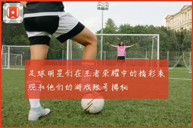 足球明星们在王者荣耀中的精彩表现和他们的游戏账号揭秘