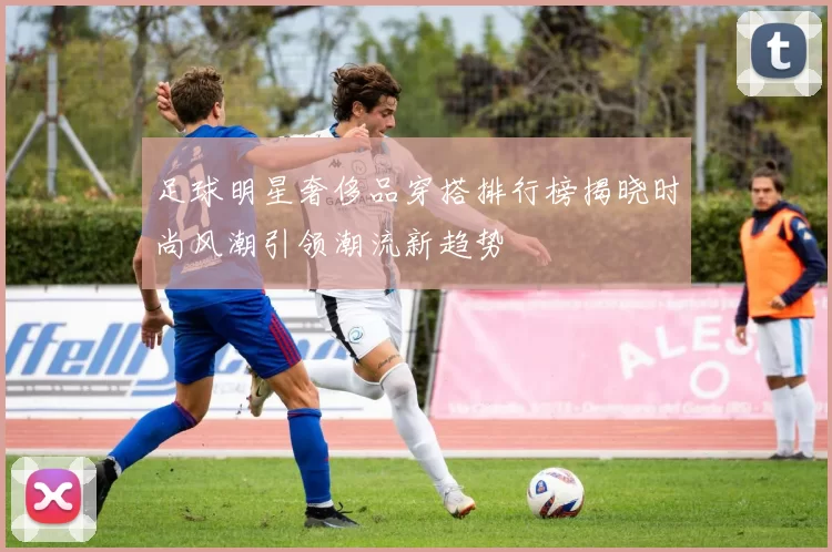 足球明星奢侈品穿搭排行榜揭晓时尚风潮引领潮流新趋势
