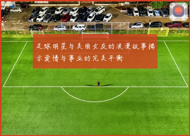 足球明星与美丽女友的浪漫故事揭示爱情与事业的完美平衡