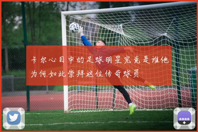 卡尔心目中的足球明星究竟是谁他为何如此崇拜这位传奇球员