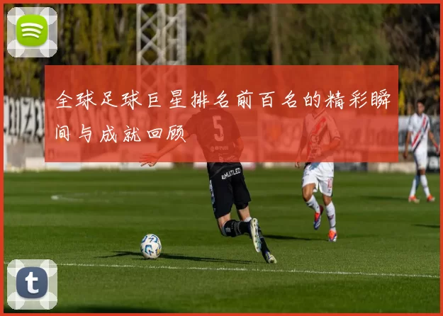 全球足球巨星排名前百名的精彩瞬间与成就回顾
