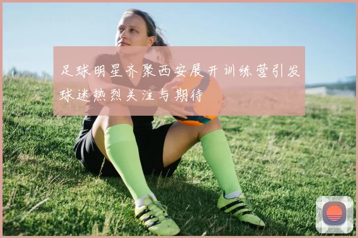 足球明星齐聚西安展开训练营引发球迷热烈关注与期待