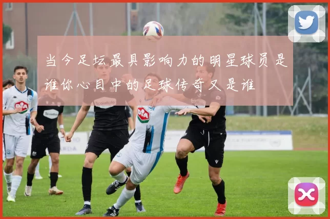 当今足坛最具影响力的明星球员是谁你心目中的足球传奇又是谁