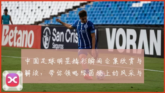 中国足球明星精彩瞬间合集欣赏与解读，带你领略绿茵场上的风采与荣耀