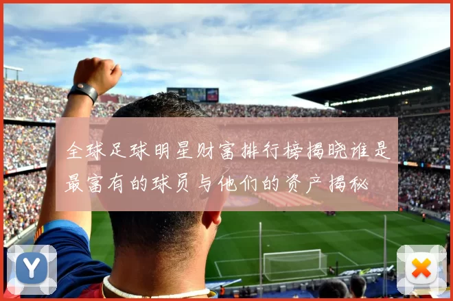 全球足球明星财富排行榜揭晓谁是最富有的球员与他们的资产揭秘
