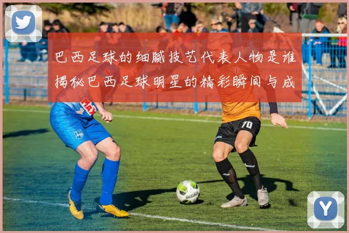 巴西足球的细腻技艺代表人物是谁揭秘巴西足球明星的精彩瞬间与成就