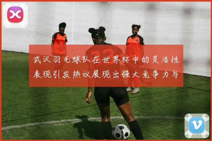 武汉羽毛球队在世界杯中的灵活性表现引发热议展现出强大竞争力与团队协作精神