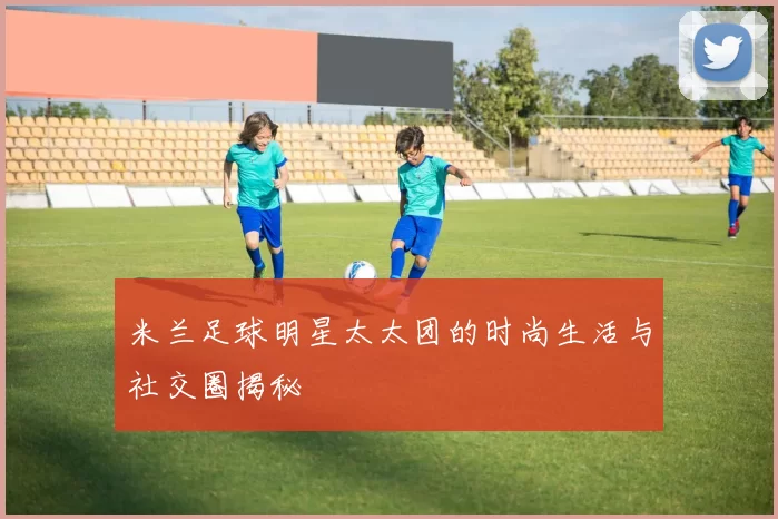米兰足球明星太太团的时尚生活与社交圈揭秘