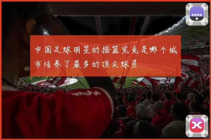 中国足球明星的摇篮究竟是哪个城市培养了最多的顶尖球员