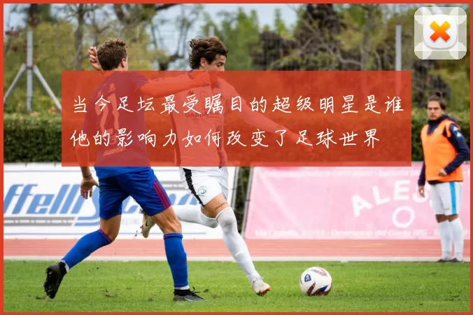 当今足坛最受瞩目的超级明星是谁他的影响力如何改变了足球世界