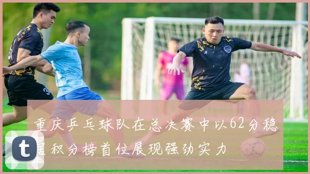 重庆乒乓球队在总决赛中以62分稳居积分榜首位展现强劲实力