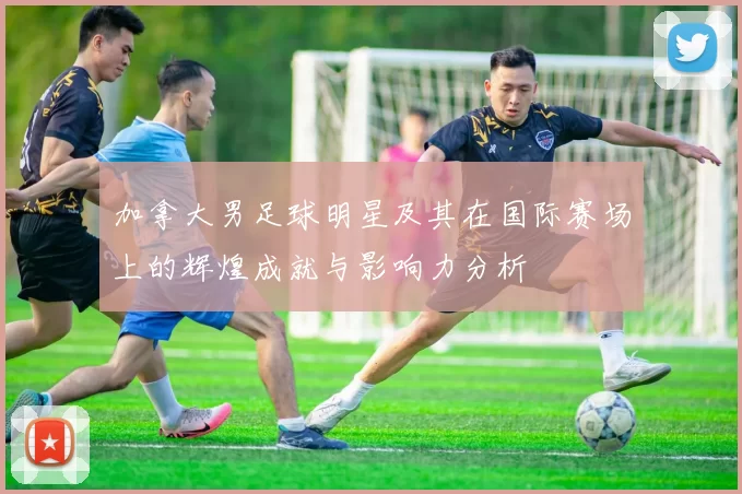 加拿大男足球明星及其在国际赛场上的辉煌成就与影响力分析