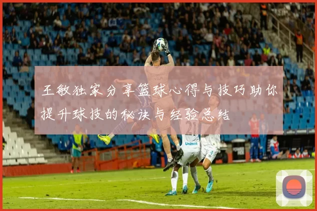 王敏独家分享篮球心得与技巧助你提升球技的秘诀与经验总结