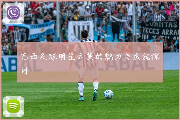 巴西足球明星云集的魅力与成就探讨