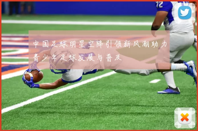中国足球明星空降引领新风潮助力青少年足球发展与普及