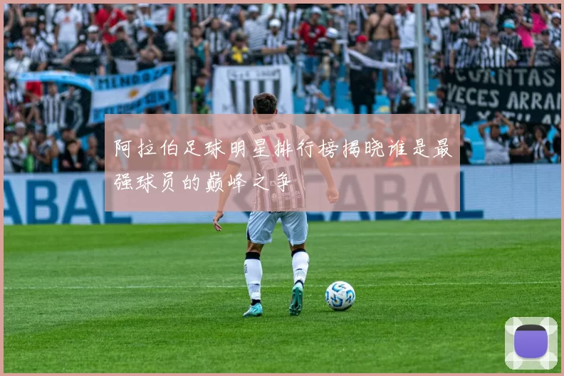 阿拉伯足球明星排行榜揭晓谁是最强球员的巅峰之争